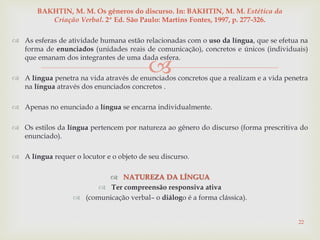 
 As esferas de atividade humana estão relacionadas com o uso da língua, que se efetua na
forma de enunciados (unidades reais de comunicação), concretos e únicos (individuais)
que emanam dos integrantes de uma dada esfera.
 A língua penetra na vida através de enunciados concretos que a realizam e a vida penetra
na língua através dos enunciados concretos .
 Apenas no enunciado a língua se encarna individualmente.
 Os estilos da língua pertencem por natureza ao gênero do discurso (forma prescritiva do
enunciado).
 A língua requer o locutor e o objeto de seu discurso.
 NATUREZA DA LÍNGUA
 Ter compreensão responsiva ativa
 (comunicação verbal– o diálogo é a forma clássica).
22
BAKHTIN, M. M. Os gêneros do discurso. In: BAKHTIN, M. M. Estética da
Criação Verbal. 2ª Ed. São Paulo: Martins Fontes, 1997, p. 277-326.
 