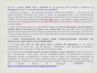 
 Para ele o único objeto real e material de que dispomos para entender o fenômeno da
linguagem humana é o exercício da fala em sociedade.
 [...] Para ele, a língua — que Saussure considera o objeto da linguística — não passa de um
modelo abstrato, construído pelo teórico a partir da linguagem viva a real. Coerentemente
Saussure afirmava que “não é o objeto que precede o ponto de vista, mas é o ponto de vista que cria
o objeto”. No caso da linguística é exatamente o que ocorre: o seu objeto é criado a partir do ponto
de vista de que a linguagem humana não pode ser objeto de conhecimento científico, assim como o
exercício da fala.
 [...] Mas, muito mais do que isto, para Bakhtin, já que se trata de linguagem e não de língua, a
unidade básica não pode ser o signo, mas o enunciado. Um enunciado não é um signo pela
simples razão de que para existir ele exige a presença de um enunciador (quem fala, quem escreve)
e de um receptor (quem ouve, quem lê). O signo faz parte de uma construção teórica que dispensa
os sujeitos reais do discurso.
 [...] TODA LINGUAGEM SÓ EXISTE NUM COMPLEXÍSSIMO SISTEMA DE
DIÁLOGOS, QUE NUNCA SE INTERROMPE.
 [...] Portanto, por trás de cada texto está o sistema da linguagem. A esse sistema
correspondem no texto tudo o que Žé repetido e reproduzido e tudo que pode ser repetido e
reproduzido, tudo o que pode ser dado fora de tal texto (o dado).
 [...] Vemos assim que aquilo que diz respeito à língua é o que é repetível, o que é recorrente, o
que é reprodutível. O que, enfim, não tem identidade própria. Os fonemas (ou as letras na
linguagem escrita), os significantes, a sintaxe, enfim, os signos e sus regras de combinação, na
linguagem de Saussure. As mesmas palavras podem participar de enunciados diferentes, as
mesmas figuras de retórica, uma mesma construção sintática. Tudo isto fica no domínio da língua,
do aparato técnico da linguagem. (RIBEIRO, <
http://revistabrasil.org/revista/artigos/crise.htm>)
23
 