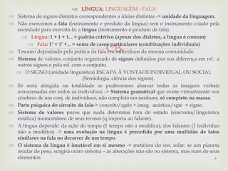 
 LÍNGUA: LINGUAGEM - FALA
 Sistema de signos distintos correspondentes a ideias distintas -> unidade da linguagem.
 Não exercemos a fala (instrumento e produto da língua) sem o instrumento criado pela
sociedade para exercitá-la: a língua (instrumento e produto da fala).
 Língua: 1 + 1 + 1... = padrão coletivo (apesar dos dialetos, a língua é comum)
 Fala: 1’ + 1’ +... = soma de casos particulares (combinações individuais)
 Tesouro depositado pela prática da fala em indivíduos da mesma comunidade.
 Sistema de valores, conjunto organizado de signos definidos por sua diferença em rel. a
outros signos e pela rel. com o conjunto.
 O SIGNO (unidade linguística) ESCAPA À VONTADE INDIVIDUAL OU SOCIAL
(Semiologia: ciência dos signos).
 Só seria atingida na totalidade se pudéssemos abarcar todas as imagens verbais
armazenadas em todos os indivíduos -> Sistema gramatical que existe virtualmente nos
cérebros de um conj. de indivíduos, não completo em nenhum, só completo na massa.
 Parte psíquica do circuito da fala-> conceito/sgdo + imag. acústica/sgte = signo.
 Sistema de valores puros que nada determina fora do estado (sincronia/linguística
estática) momentâneo de seus termos (q importa ao falante).
 A língua depende: da ação do tempo (1 tempo não a modifica); dos falantes (1 indivíduo
não a modifica) -> uma evolução na língua é precedida por uma multidão de fatos
similares na fala no decorrer de um tempo.
 O sistema da língua é imutável em si mesmo -> metáfora do sist. solar: se um planeta
mudar de peso, surgirá outro sistema – as alterações não são no sistema, mas num de seus
elementos. 4
 