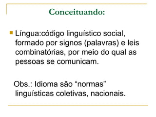 Conceituando:  Língua:código linguístico social, formado por signos (palavras) e leis combinatórias, por meio do qual as pessoas se comunicam. Obs.: Idioma são “normas” linguísticas coletivas, nacionais. 