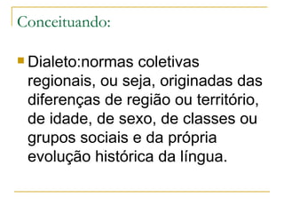 Conceituando: Dialeto:normas coletivas regionais, ou seja, originadas das diferenças de região ou território, de idade, de sexo, de classes ou grupos sociais e da própria evolução histórica da língua. 