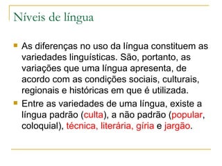 Níveis de língua As diferenças no uso da língua constituem as variedades linguísticas. São, portanto, as  variações que uma língua apresenta, de acordo com as condições sociais, culturais, regionais e históricas em que é utilizada.  Entre as variedades de uma língua, existe a língua padrão ( culta ), a não padrão ( popular , coloquial),  técnica, literária, gíria  e  jargão . 