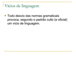 Vícios de linguagem Todo desvio das normas gramaticais provoca, segundo o padrão culto (e oficial) um vício de linguagem.  