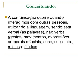 Conceituando: A comunicação ocorre quando interagimos com outras pessoas, utilizando a linguagem, sendo esta  verbal  (as palavras),  não verbal  (gestos, movimentos, expressões corporais e faciais, sons, cores etc.,  mistas  e  digitais .  