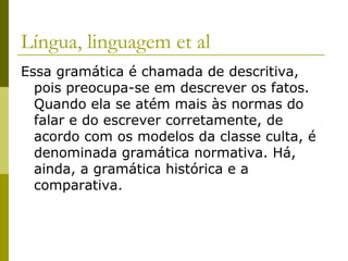 Língua, linguagem et al
Essa gramática é chamada de descritiva,
pois preocupa-se em descrever os fatos.
Quando ela se atém mais às normas do
falar e do escrever corretamente, de
acordo com os modelos da classe culta, é
denominada gramática normativa. Há,
ainda, a gramática histórica e a
comparativa.

 