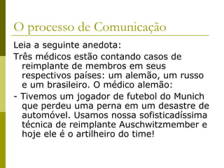 O processo de Comunicação
Leia a seguinte anedota:
Três médicos estão contando casos de
reimplante de membros em seus
respectivos países: um alemão, um russo
e um brasileiro. O médico alemão:
- Tivemos um jogador de futebol do Munich
que perdeu uma perna em um desastre de
automóvel. Usamos nossa sofisticadíssima
técnica de reimplante Auschwitzmember e
hoje ele é o artilheiro do time!

 
