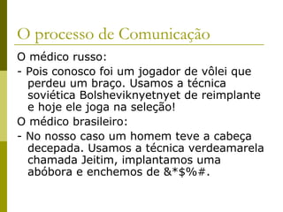 O processo de Comunicação
O médico russo:
- Pois conosco foi um jogador de vôlei que
perdeu um braço. Usamos a técnica
soviética Bolsheviknyetnyet de reimplante
e hoje ele joga na seleção!
O médico brasileiro:
- No nosso caso um homem teve a cabeça
decepada. Usamos a técnica verdeamarela
chamada Jeitim, implantamos uma
abóbora e enchemos de &*$%#.

 