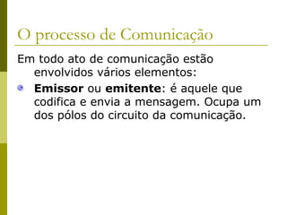 O processo de Comunicação
Em todo ato de comunicação estão
envolvidos vários elementos:
Emissor ou emitente: é aquele que
codifica e envia a mensagem. Ocupa um
dos pólos do circuito da comunicação.

 