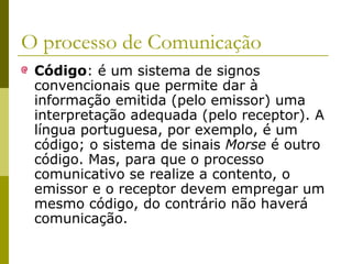 O processo de Comunicação
Código: é um sistema de signos
convencionais que permite dar à
informação emitida (pelo emissor) uma
interpretação adequada (pelo receptor). A
língua portuguesa, por exemplo, é um
código; o sistema de sinais Morse é outro
código. Mas, para que o processo
comunicativo se realize a contento, o
emissor e o receptor devem empregar um
mesmo código, do contrário não haverá
comunicação.

 