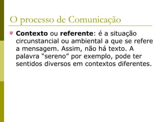 O processo de Comunicação
Contexto ou referente: é a situação
circunstancial ou ambiental a que se refere
a mensagem. Assim, não há texto. A
palavra “sereno” por exemplo, pode ter
sentidos diversos em contextos diferentes.

 