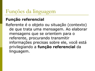 Funções da linguagem
Função referencial
Referente é o objeto ou situação (contexto)
de que trata uma mensagem. Ao elaborar
mensagens que se orientem para o
referente, procurando transmitir
informações precisas sobre ele, você está
privilegiando a função referencial da
linguagem.

 
