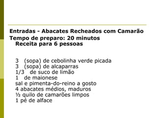 Entradas - Abacates Recheados com Camarão
Tempo de preparo: 20 minutos
Receita para 6 pessoas
3 (sopa) de cebolinha verde picada
3 (sopa) de alcaparras
1/3 de suco de limão
1 de maionese
sal e pimenta-do-reino a gosto
4 abacates médios, maduros
½ quilo de camarões limpos
1 pé de alface

 