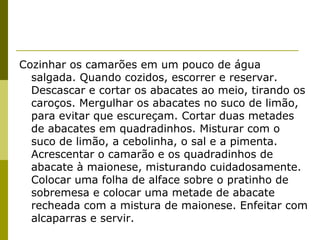 Cozinhar os camarões em um pouco de água
salgada. Quando cozidos, escorrer e reservar.
Descascar e cortar os abacates ao meio, tirando os
caroços. Mergulhar os abacates no suco de limão,
para evitar que escureçam. Cortar duas metades
de abacates em quadradinhos. Misturar com o
suco de limão, a cebolinha, o sal e a pimenta.
Acrescentar o camarão e os quadradinhos de
abacate à maionese, misturando cuidadosamente.
Colocar uma folha de alface sobre o pratinho de
sobremesa e colocar uma metade de abacate
recheada com a mistura de maionese. Enfeitar com
alcaparras e servir.

 