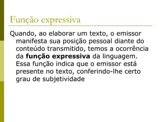 Função expressiva
Quando, ao elaborar um texto, o emissor
manifesta sua posição pessoal diante do
conteúdo transmitido, temos a ocorrência
da função expressiva da linguagem.
Essa função indica que o emissor está
presente no texto, conferindo-lhe certo
grau de subjetividade

 