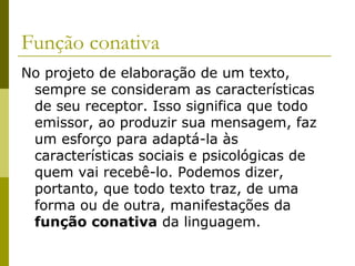 Função conativa
No projeto de elaboração de um texto,
sempre se consideram as características
de seu receptor. Isso significa que todo
emissor, ao produzir sua mensagem, faz
um esforço para adaptá-la às
características sociais e psicológicas de
quem vai recebê-lo. Podemos dizer,
portanto, que todo texto traz, de uma
forma ou de outra, manifestações da
função conativa da linguagem.

 