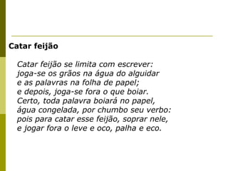 Catar feijão
Catar feijão se limita com escrever:
joga-se os grãos na água do alguidar
e as palavras na folha de papel;
e depois, joga-se fora o que boiar.
Certo, toda palavra boiará no papel,
água congelada, por chumbo seu verbo:
pois para catar esse feijão, soprar nele,
e jogar fora o leve e oco, palha e eco.

 