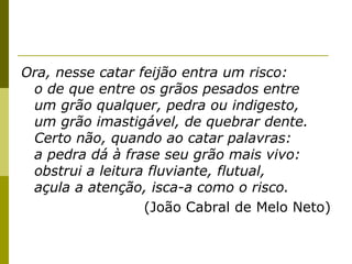 Ora, nesse catar feijão entra um risco:
o de que entre os grãos pesados entre
um grão qualquer, pedra ou indigesto,
um grão imastigável, de quebrar dente.
Certo não, quando ao catar palavras:
a pedra dá à frase seu grão mais vivo:
obstrui a leitura fluviante, flutual,
açula a atenção, isca-a como o risco.
(João Cabral de Melo Neto)

 