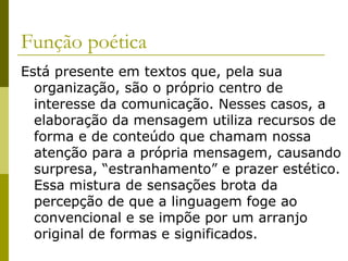 Função poética
Está presente em textos que, pela sua
organização, são o próprio centro de
interesse da comunicação. Nesses casos, a
elaboração da mensagem utiliza recursos de
forma e de conteúdo que chamam nossa
atenção para a própria mensagem, causando
surpresa, “estranhamento” e prazer estético.
Essa mistura de sensações brota da
percepção de que a linguagem foge ao
convencional e se impõe por um arranjo
original de formas e significados.

 