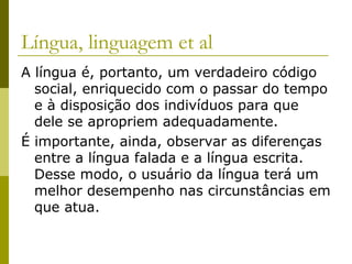 Língua, linguagem et al
A língua é, portanto, um verdadeiro código
social, enriquecido com o passar do tempo
e à disposição dos indivíduos para que
dele se apropriem adequadamente.
É importante, ainda, observar as diferenças
entre a língua falada e a língua escrita.
Desse modo, o usuário da língua terá um
melhor desempenho nas circunstâncias em
que atua.

 