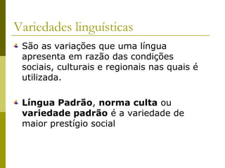 Variedades linguísticas
São as variações que uma língua
apresenta em razão das condições
sociais, culturais e regionais nas quais é
utilizada.
Língua Padrão, norma culta ou
variedade padrão é a variedade de
maior prestígio social

 
