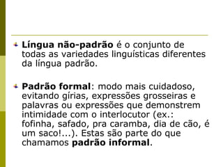 Língua não-padrão é o conjunto de
todas as variedades linguísticas diferentes
da língua padrão.
Padrão formal: modo mais cuidadoso,
evitando gírias, expressões grosseiras e
palavras ou expressões que demonstrem
intimidade com o interlocutor (ex.:
fofinha, safado, pra caramba, dia de cão, é
um saco!...). Estas são parte do que
chamamos padrão informal.

 