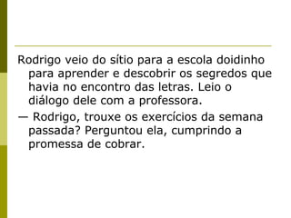 Rodrigo veio do sítio para a escola doidinho
para aprender e descobrir os segredos que
havia no encontro das letras. Leio o
diálogo dele com a professora.
— Rodrigo, trouxe os exercícios da semana
passada? Perguntou ela, cumprindo a
promessa de cobrar.

 