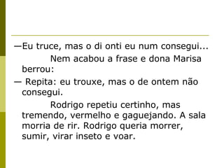 —Eu truce, mas o di onti eu num consegui...
Nem acabou a frase e dona Marisa
berrou:
— Repita: eu trouxe, mas o de ontem não
consegui.
Rodrigo repetiu certinho, mas
tremendo, vermelho e gaguejando. A sala
morria de rir. Rodrigo queria morrer,
sumir, virar inseto e voar.

 