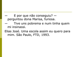 —
E por que não conseguiu? —
perguntou dona Marisa, furiosa.
—
Tive uns pobrema e num tinha quem
mi insinassi.
Elias José. Uma escola assim eu quero para
mim. São Paulo, FTD, 1993.

 