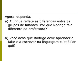 Agora responda.
a) A língua reflete as diferenças entre os
grupos de falantes. Por que Rodrigo fala
diferente da professora?
b) Você acha que Rodrigo deve aprender a
falar e a escrever na linguagem culta? Por
quê?

 