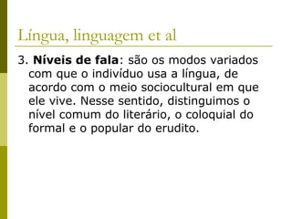 Língua, linguagem et al
3. Níveis de fala: são os modos variados
com que o indivíduo usa a língua, de
acordo com o meio sociocultural em que
ele vive. Nesse sentido, distinguimos o
nível comum do literário, o coloquial do
formal e o popular do erudito.

 