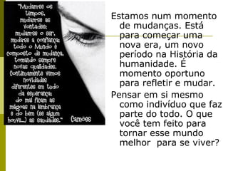 Estamos num momento
de mudanças. Está
para começar uma
nova era, um novo
período na História da
humanidade. É
momento oportuno
para refletir e mudar.
Pensar em si mesmo
como indivíduo que faz
parte do todo. O que
você tem feito para
tornar esse mundo
melhor para se viver?

 