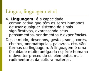 Língua, linguagem et al
4. Linguagem: é a capacidade
comunicativa que têm os seres humanos
de usar qualquer sistema de sinais
significativos, expressando seus
pensamentos, sentimentos e experiências.
Desse modo, desenhos, gestos, sons, cores,
cheiros, onomatopeias, palavras, etc. são
formas de linguagem. A linguagem é uma
faculdade muito antiga da espécie humana
e deve ter precedido os elementos mais
rudimentares da cultura material.

 