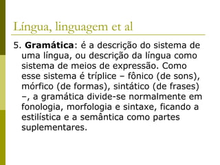 Língua, linguagem et al
5. Gramática: é a descrição do sistema de
uma língua, ou descrição da língua como
sistema de meios de expressão. Como
esse sistema é tríplice – fônico (de sons),
mórfico (de formas), sintático (de frases)
–, a gramática divide-se normalmente em
fonologia, morfologia e sintaxe, ficando a
estilística e a semântica como partes
suplementares.

 