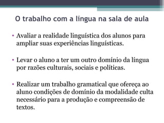 O trabalho com a língua na sala de aula

• Avaliar a realidade linguística dos alunos para
  ampliar suas experiências linguísticas.

• Levar o aluno a ter um outro domínio da língua
  por razões culturais, sociais e políticas.

• Realizar um trabalho gramatical que ofereça ao
  aluno condições de domínio da modalidade culta
  necessário para a produção e compreensão de
  textos.
 