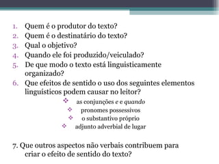 1. Quem é o produtor do texto?
2. Quem é o destinatário do texto?
3. Qual o objetivo?
4. Quando ele foi produzido/veiculado?
5. De que modo o texto está linguisticamente
   organizado?
6. Que efeitos de sentido o uso dos seguintes elementos
   linguísticos podem causar no leitor?
                as conjunções e e quando
                       pronomes possessivos
                       o substantivo próprio
                     adjunto adverbial de lugar


7. Que outros aspectos não verbais contribuem para
    criar o efeito de sentido do texto?
 