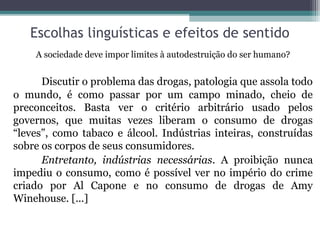 Escolhas linguísticas e efeitos de sentido
    A sociedade deve impor limites à autodestruição do ser humano?


      Discutir o problema das drogas, patologia que assola todo
o mundo, é como passar por um campo minado, cheio de
preconceitos. Basta ver o critério arbitrário usado pelos
governos, que muitas vezes liberam o consumo de drogas
“leves”, como tabaco e álcool. Indústrias inteiras, construídas
sobre os corpos de seus consumidores.
      Entretanto, indústrias necessárias. A proibição nunca
impediu o consumo, como é possível ver no império do crime
criado por Al Capone e no consumo de drogas de Amy
Winehouse. [...]
 