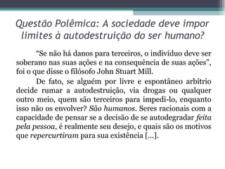 Questão Polêmica: A sociedade deve impor
 limites à autodestruição do ser humano?
       “Se não há danos para terceiros, o indivíduo deve ser
soberano nas suas ações e na consequência de suas ações”,
foi o que disse o filósofo John Stuart Mill.
       De fato, se alguém por livre e espontâneo arbítrio
decide rumar a autodestruição, via drogas ou qualquer
outro meio, quem são terceiros para impedi-lo, enquanto
isso não os envolver? São humanos. Seres racionais com a
capacidade de pensar se a decisão de se autodegradar feita
pela pessoa, é realmente seu desejo, e quais são os motivos
que repercurtiram para sua existência [...].
 