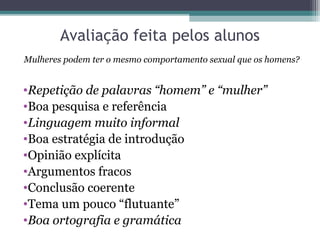 Avaliação feita pelos alunos
Mulheres podem ter o mesmo comportamento sexual que os homens?


•Repetição de palavras “homem” e “mulher”
•Boa pesquisa e referência
•Linguagem muito informal
•Boa estratégia de introdução
•Opinião explícita
•Argumentos fracos
•Conclusão coerente
•Tema um pouco “flutuante”
•Boa ortografia e gramática
 
