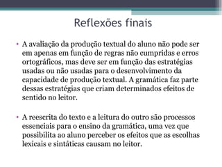 Reflexões finais
• A avaliação da produção textual do aluno não pode ser
  em apenas em função de regras não cumpridas e erros
  ortográficos, mas deve ser em função das estratégias
  usadas ou não usadas para o desenvolvimento da
  capacidade de produção textual. A gramática faz parte
  dessas estratégias que criam determinados efeitos de
  sentido no leitor.

• A reescrita do texto e a leitura do outro são processos
  essenciais para o ensino da gramática, uma vez que
  possibilita ao aluno perceber os efeitos que as escolhas
  lexicais e sintáticas causam no leitor.
 
