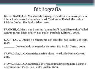 Bibliografia
BRONCKART, J.-P. Atividade de linguagem, textos e discursos: por um
interacionismo sociodiscursivo. 2. ed. Trad. Anna Rachel Machado e
Péricles Cunha. São Paulo: Educ, 2007.

FRANCHI, C. Mas o que é mesmo “gramática”? [com] Esmeralda Vailati
Negrão & Ana Lúcia Müller. São Paulo: Parábola Editorial, 2006.

KOCH, I. G. V. O texto e a construção dos sentidos. São Paulo: Contexto,
1997.
______. Desvendando os segredos do texto: São Paulo: Cortez, 2002.

TRAVAGLIA, L. C. Gramática ensino plural. 5ª ed. São Paulo: Cortez,
2011.

TRAVAGLIA, L. C. Gramática e interação: uma proposta para o ensino
de gramática. 13ª. ed. São Paulo: Cortez, 2009.
 