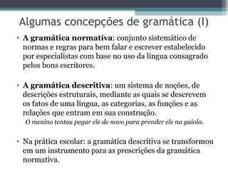 Algumas concepções de gramática (I)
• A gramática normativa: conjunto sistemático de
  normas e regras para bem falar e escrever estabelecido
  por especialistas com base no uso da língua consagrado
  pelos bons escritores.

• A gramática descritiva: um sistema de noções, de
  descrições estruturais, mediante as quais se descrevem
  os fatos de uma língua, as categorias, as funções e as
  relações que entram em sua construção.
  O menino tentou pegar ele de novo para prender ele na gaiola.


• Na prática escolar: a gramática descritiva se transformou
  em um instrumento para as prescrições da gramática
  normativa.
 