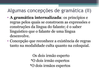 Algumas concepções de gramática (II)
• A gramática internalizada: os princípios e
  regras pelos quais se constroem as expressões e
  construções da língua do falante; é o saber
  linguístico que o falante de uma língua
  desenvolve.
• Concepção que reconhece a existência de regras
  tanto na modalidade culta quanto na coloquial.

               Os dois irmão esperto
              *O dois irmão espertos
             *O dois irmãos espertos
 