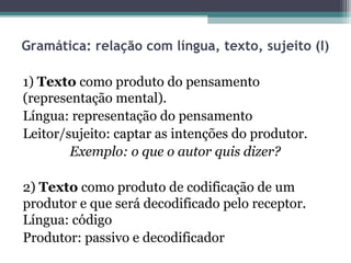Gramática: relação com língua, texto, sujeito (I)

1) Texto como produto do pensamento
(representação mental).
Língua: representação do pensamento
Leitor/sujeito: captar as intenções do produtor.
        Exemplo: o que o autor quis dizer?

2) Texto como produto de codificação de um
produtor e que será decodificado pelo receptor.
Língua: código
Produtor: passivo e decodificador
 