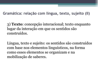 Gramática: relação com língua, texto, sujeito (II)

  3) Texto: concepção interacional; texto enquanto
  lugar da interação em que os sentidos são
  construídos.

  Língua, texto e sujeito: os sentidos são construídos
  com base nos elementos linguísticos, na forma
  como esses elementos se organizam e na
  mobilização de saberes.
 