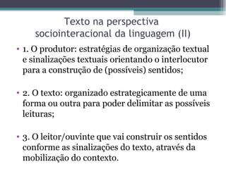 Texto na perspectiva
     sociointeracional da linguagem (II)
• 1. O produtor: estratégias de organização textual
  e sinalizações textuais orientando o interlocutor
  para a construção de (possíveis) sentidos;

• 2. O texto: organizado estrategicamente de uma
  forma ou outra para poder delimitar as possíveis
  leituras;

• 3. O leitor/ouvinte que vai construir os sentidos
  conforme as sinalizações do texto, através da
  mobilização do contexto.
 