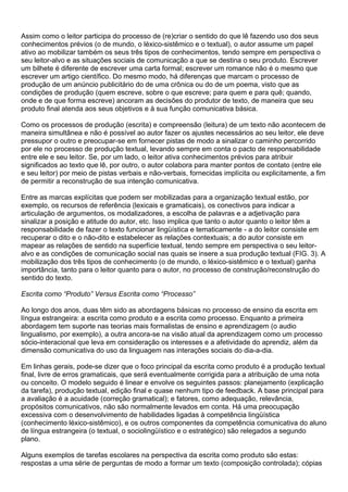Assim como o leitor participa do processo de (re)criar o sentido do que lê fazendo uso dos seus
conhecimentos prévios (o de mundo, o léxico-sistêmico e o textual), o autor assume um papel
ativo ao mobilizar também os seus três tipos de conhecimentos, tendo sempre em perspectiva o
seu leitor-alvo e as situações sociais de comunicação a que se destina o seu produto. Escrever
um bilhete é diferente de escrever uma carta formal; escrever um romance não é o mesmo que
escrever um artigo científico. Do mesmo modo, há diferenças que marcam o processo de
produção de um anúncio publicitário do de uma crônica ou do de um poema, visto que as
condições de produção (quem escreve, sobre o que escreve; para quem e para quê; quando,
onde e de que forma escreve) ancoram as decisões do produtor de texto, de maneira que seu
produto final atenda aos seus objetivos e à sua função comunicativa básica.
Como os processos de produção (escrita) e compreensão (leitura) de um texto não acontecem de
maneira simultânea e não é possível ao autor fazer os ajustes necessários ao seu leitor, ele deve
pressupor o outro e preocupar-se em fornecer pistas de modo a sinalizar o caminho percorrido
por ele no processo de produção textual, levando sempre em conta o pacto de responsabilidade
entre ele e seu leitor. Se, por um lado, o leitor ativa conhecimentos prévios para atribuir
significados ao texto que lê, por outro, o autor colabora para manter pontos de contato (entre ele
e seu leitor) por meio de pistas verbais e não-verbais, fornecidas implícita ou explicitamente, a fim
de permitir a reconstrução de sua intenção comunicativa.
Entre as marcas explícitas que podem ser mobilizadas para a organização textual estão, por
exemplo, os recursos de referência (lexicais e gramaticais), os conectivos para indicar a
articulação de argumentos, os modalizadores, a escolha de palavras e a adjetivação para
sinalizar a posição e atitude do autor, etc. Isso implica que tanto o autor quanto o leitor têm a
responsabilidade de fazer o texto funcionar lingüística e tematicamente - a do leitor consiste em
recuperar o dito e o não-dito e estabelecer as relações contextuais; a do autor consiste em
mapear as relações de sentido na superfície textual, tendo sempre em perspectiva o seu leitor-
alvo e as condições de comunicação social nas quais se insere a sua produção textual (FIG. 3). A
mobilização dos três tipos de conhecimento (o de mundo, o léxico-sistêmico e o textual) ganha
importância, tanto para o leitor quanto para o autor, no processo de construção/reconstrução do
sentido do texto.
Escrita como “Produto” Versus Escrita como “Processo”
Ao longo dos anos, duas têm sido as abordagens básicas no processo de ensino da escrita em
língua estrangeira: a escrita como produto e a escrita como processo. Enquanto a primeira
abordagem tem suporte nas teorias mais formalistas de ensino e aprendizagem (o audio
lingualismo, por exemplo), a outra ancora-se na visão atual da aprendizagem como um processo
sócio-interacional que leva em consideração os interesses e a afetividade do aprendiz, além da
dimensão comunicativa do uso da linguagem nas interações sociais do dia-a-dia.
Em linhas gerais, pode-se dizer que o foco principal da escrita como produto é a produção textual
final, livre de erros gramaticais, que será eventualmente corrigida para a atribuição de uma nota
ou conceito. O modelo seguido é linear e envolve os seguintes passos: planejamento (explicação
da tarefa), produção textual, edição final e quase nenhum tipo de feedback. A base principal para
a avaliação é a acuidade (correção gramatical); e fatores, como adequação, relevância,
propósitos comunicativos, não são normalmente levados em conta. Há uma preocupação
excessiva com o desenvolvimento de habilidades ligadas à competência lingüística
(conhecimento léxico-sistêmico), e os outros componentes da competência comunicativa do aluno
de língua estrangeira (o textual, o sociolingüístico e o estratégico) são relegados a segundo
plano.
Alguns exemplos de tarefas escolares na perspectiva da escrita como produto são estas:
respostas a uma série de perguntas de modo a formar um texto (composição controlada); cópias
 