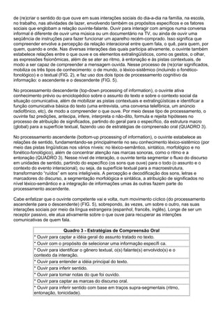 de (re)criar o sentido do que ouve em suas interações sociais do dia-a-dia na família, na escola,
no trabalho, nas atividades de lazer, envolvendo também os propósitos específicos e os fatores
sociais que englobam a relação ouvinte-falante. Ouvir para interagir com amigos numa conversa
informal é diferente de ouvir uma música ou um documentário na TV, ou ainda de ouvir uma
seqüência de instruções para fazer funcionar um aparelho recém-comprado. Isso significa que
compreender envolve a percepção da relação interacional entre quem fala, o quê, para quem, por
quem, quando e onde. Nas diversas interações das quais participa ativamente, o ouvinte também
estabelece relações entre o que ouve e os elementos extralingüísticos, como os gestos, o olhar,
as expressões fisionômicas, além de se ater ao ritmo, à entonação e às pistas contextuais, de
modo a ser capaz de compreender a mensagem ouvida. Nesse processo de (re)criar significados,
mobiliza os três tipos de conhecimento: o de mundo, o léxico-sistêmico (incluindo o fonético-
fonológico) e o textual (FIG. 2), e faz uso dos dois tipos de processamento cognitivo da
informação: o ascendente e o descendente (FIG. 5).
No processamento descendente (top-down processing of information), o ouvinte ativa
conhecimento prévio ou enciclopédico sobre o assunto do texto e sobre o contexto social da
situação comunicativa, além de mobilizar as pistas contextuais e extralingüísticas e identificar a
função comunicativa básica do texto (uma entrevista, uma conversa telefônica, um anúncio
radiofônico, etc), de modo a compreender o que ouve. Por meio desse tipo de processamento, o
ouvinte faz predições, antecipa, infere, interpreta o não-dito, formula e rejeita hipóteses no
processo de atribuição de significados, partindo do geral para o específico, da estrutura macro
(global) para a superfície textual, fazendo uso de estratégias de compreensão oral (QUADRO 3).
No processamento ascendente (bottom-up processing of information), o ouvinte estabelece as
relações de sentido, fundamentando-se principalmente no seu conhecimento léxico-sistêmico (por
meio das pistas lingüísticas nos vários níveis: no léxico-semântico, sintático, morfológico e no
fonético-fonológico), além de concentrar atenção nas marcas sonoras, como o ritmo e a
entonação (QUADRO 3). Nesse nível de interação, o ouvinte tenta segmentar o fluxo do discurso
em unidades de sentido, partindo do específico (os sons que ouve) para o todo (o assunto e o
contexto do evento interacional), ou seja, da superfície textual para a macroestrutura,
transformando “ruídos” em sons inteligíveis. A percepção e decodificação dos sons, letras e
marcadores do discurso, a segmentação morfológica e sintática, a atribuição de significados no
nível léxico-semântico e a integração de informações umas às outras fazem parte do
processamento ascendente.
Cabe enfatizar que o ouvinte competente vai e volta, num movimento cíclico (do processamento
ascendente para o descendente) (FIG. 5), sobrepondo, às vezes, um sobre o outro, nas suas
interações sociais por meio da língua estrangeira (espanhol, francês, inglês). Longe de ser um
receptor passivo, ele atua ativamente sobre o que ouve para recuperar as intenções
comunicativas de quem fala.
Quadro 3 - Estratégias de Compreensão Oral
* Ouvir para captar a idéia geral do assunto tratado no texto.
* Ouvir com o propósito de selecionar uma informação específi ca.
* Ouvir para identificar o gênero textual, o(s) falante(s) envolvido(s) e o
contexto da interação.
* Ouvir para entender a idéia principal do texto.
* Ouvir para inferir sentido.
* Ouvir para tomar notas do que foi ouvido.
* Ouvir para captar as marcas do discurso oral.
* Ouvir para inferir sentido com base em traços supra-segmentais (ritmo,
entonação, tonicidade).
 