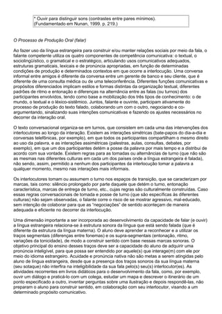 * Ouvir para distinguir sons (contrastes entre pares mínimos).
(Fundamentado em Nunan, 1999. p. 219.)
O Processo de Produção Oral (falar)
Ao fazer uso da língua estrangeira para construir e/ou manter relações sociais por meio da fala, o
falante competente utiliza os quatro componentes de competência comunicativa: o textual, o
sociolingüístico, o gramatical e o estratégico, articulando usos comunicativos adequados,
estruturas gramaticais, lexicais e de pronúncia apropriadas, em função de determinadas
condições de produção e determinados contextos em que ocorre a interlocução. Uma conversa
informal entre amigos é diferente da conversa entre um gerente de banco e seu cliente, que é
diferente de uma consulta médica ou de uma teleconferência. Diferentes funções comunicativas e
propósitos diferenciados implicam estilos e formas distintas da organização textual, diferentes
padrões de ritmo e entonação e diferenças na alternância entre as falas (ou turnos) dos
participantes envolvidos, tendo como base a mobilização dos três tipos de conhecimento: o de
mundo, o textual e o léxico-sistêmico. Juntos, falante e ouvinte, participam ativamente do
processo de produção do texto falado, colaborando um com o outro, negociando e co-
argumentando, sinalizando suas intenções comunicativas e fazendo os ajustes necessários no
decorrer da interação oral.
O texto conversacional organiza-se em turnos, que consistem em cada uma das intervenções dos
interlocutores ao longo da interação. Existem as interações simétricas (bate-papos do dia-a-dia e
conversas telefônicas, por exemplo), em que todos os participantes compartilham o mesmo direito
ao uso da palavra, e as interações assimétricas (palestras, aulas, consultas, debates, por
exemplo), em que um dos participantes detém a posse da palavra por mais tempo e a distribui de
acordo com sua vontade. Existem regras para as tomadas ou alternâncias de turno (que não são
as mesmas nas diferentes culturas em cada um dos países onde a língua estrangeira é falada),
não sendo, assim, permitido a nenhum dos participantes da interlocução tomar a palavra a
qualquer momento, mesmo nas interações mais informais.
Os interlocutores tomam ou assumem o turno nos espaços de transição, que se caracterizam por
marcas, tais como: silêncio prolongado por parte daquele que detém o turno, entonação
característica, marcas de entrega de turno, etc., cujas regras são culturalmente construídas. Caso
essas regras conversacionais de tomada e posse de turno (que são específicas às diferentes
culturas) não sejam observadas, o falante corre o risco de se mostrar agressivo, mal-educado,
sem intenção de colaborar para que as “negociações” de sentido aconteçam de maneira
adequada e eficiente no decorrer da interlocução.
Uma dimensão importante a ser incorporada ao desenvolvimento da capacidade de falar (e ouvir)
a língua estrangeira relaciona-se à estrutura sonora da língua que está sendo falada (que é
diferente da estrutura da língua materna). O aluno deve aprender a reconhecer e a utilizar os
traços segmentais (diferenças entre fonemas) e os supra-segmentais (entonação, ritmo,
variações da tonicidade), de modo a construir sentido com base nessas marcas sonoras. O
objetivo principal do ensino desses traços deve ser a capacidade do aluno de adquirir uma
pronúncia inteligível, para que possa ser entendido por aquele(s) que interage(m) com ele por
meio do idioma estrangeiro. Acuidade e pronúncia nativa não são metas a serem atingidas pelo
aluno de língua estrangeira, desde que a presença dos traços sonoros da sua língua materna
(seu sotaque) não interfira na inteligibilidade da sua fala pelo(s) seu(s) interlocutor(es). As
atividades recorrentes em livros didáticos para o desenvolvimento da fala, como, por exemplo,
ouvir um diálogo e praticá-lo com um colega, estudar um mapa e descrever o itinerário de um
ponto especificado a outro, inventar perguntas sobre uma ilustração e depois respondê-las, não
preparam o aluno para construir sentido, em colaboração com seu interlocutor, visando a um
determinado propósito comunicativo.
 