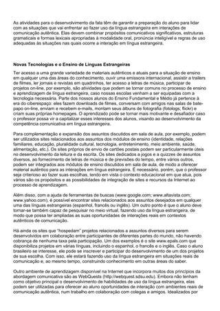 As atividades para o desenvolvimento da fala têm de garantir a preparação do aluno para lidar
com as situações que vai enfrentar ao fazer uso da língua estrangeira em interações de
comunicação autêntica. Elas devem combinar propósitos comunicativos significativos, estruturas
gramaticais e formas lexicais apropriadas à modalidade oral, pronúncia inteligível e regras de uso
adequadas às situações nas quais ocorre a interação em língua estrangeira.
Novas Tecnologias e o Ensino de Línguas Estrangeiras
Ter acesso a uma grande variedade de materiais autênticos e atuais para a situação de ensino
em qualquer uma das áreas do conhecimento, ouvir uma emissora internacional, assistir a trailers
de filmes, ler jornais e revistas em quadrinhos, ter acesso a letras de música, participar de
projetos on-line, por exemplo, são atividades que podem se tornar comuns no processo de ensino
e aprendizagem de língua estrangeira, caso nossas escolas venham a ser equipadas com a
tecnologia necessária. Parte dos nossos alunos do Ensino Fundamental e Médio já pertence à
era do ciberespaço: eles fazem downloads de filmes, conversam com amigos nas salas de bate-
papo on-line, enviam e recebem e-mails, montam seus álbuns de fotografia (fotologs; flickr) e
criam suas próprias homepages. O aprendizado pode se tornar mais motivante e desafiador caso
o professor possa vir a capitalizar esses interesses dos alunos, visando ao desenvolvimento da
competência comunicativa em língua estrangeira.
Para complementação e expansão dos assuntos discutidos em sala de aula, por exemplo, podem
ser utilizados sites relacionados aos assuntos dos módulos de ensino (identidade, relações
familiares, educação, pluralidade cultural, tecnologia, entretenimento, meio ambiente, saúde,
alimentação, etc.). Os sites próprios de envio de cartões postais podem ser particularmente úteis
no desenvolvimento da leitura e da escrita. Os sites dedicados a jogos e a quizzes de assuntos
diversos, ao fornecimento de letras de música e de previsões do tempo, entre vários outros,
podem ser integrados aos módulos de ensino discutidos em sala de aula, de modo a oferecer
material autêntico para as interações em língua estrangeira. É necessário, porém, que o professor
seja criterioso ao fazer suas escolhas, tendo em vista o contexto educacional em que atua, pois
vários são os propósitos e as possibilidades de integração de sites e recursos da Internet ao
processo de aprendizagem.
Além disso, com a ajuda de ferramentas de buscas (www.google.com; www.altavista.com;
www.yahoo.com), é possível encontrar sites relacionados aos assuntos desejados em qualquer
uma das línguas estrangeiras (espanhol, francês ou inglês). Um outro ponto é que o aluno deve
tornar-se também capaz de pesquisar no meio virtual, fazendo uso da língua estrangeira, de
modo que possa ter ampliadas as suas oportunidades de interações reais em contextos
autênticos de comunicação.
Há ainda os sites que “hospedam” projetos relacionados a assuntos diversos para serem
desenvolvidos em colaboração entre participantes de diferentes partes do mundo, não havendo
cobrança de nenhuma taxa pela participação. Um dos exemplos é o site www.epals.com que
disponibiliza projetos em várias línguas, incluindo o espanhol, o francês e o inglês. Caso o aluno
brasileiro se interesse, ele pode se inscrever e participar do desenvolvimento de um dos projetos
de sua escolha. Com isso, ele estará fazendo uso da língua estrangeira em situações reais de
comunicação e, ao mesmo tempo, construindo conhecimento em outras áreas do saber.
Outro ambiente de aprendizagem disponível na Internet que incorpora muitos dos princípios da
abordagem comunicativa são as WebQuests (http://webquest.sdsu.edu). Embora não tenham
como objetivo principal o desenvolvimento de habilidades de uso da língua estrangeira, elas
podem ser utilizadas para oferecer ao aluno oportunidades de interação com ambientes reais de
comunicação autêntica, num trabalho em colaboração com colegas e amigos. Idealizados por
 