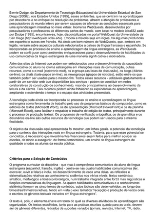 Bernie Dodge, do Departamento de Tecnologia Educacional da Universidade Estadual de San
Diego (SDSU), nos Estados Unidos (1995), esses ambientes, que se centram na aprendizagem
por descoberta e no enfoque de resolução de problemas, atraem a atenção de professores e
pesquisadores do mundo inteiro por serem capazes de oferecer as condições essenciais para
uma aprendizagem interativa no meio virtual. Inúmeras WebQuests, desenvolvidas por
pesquisadores e professores de diferentes partes do mundo, com base no modelo ideali32 zado
por Dodge (1995), encontram-se, hoje, disponizilizadas no portal WebQuest da Universidade de
San Diego (http://webquest.sdsu.edu). Embora a maioria seja em inglês, há algumas produzidas
em espanhol e outras em francês. Há ainda um bom número de WebQuests, que, embora em
inglês, versam sobre aspectos culturais relacionados a países de língua francesa e espanhola. Se
incorporadas ao processo de ensino e aprendizagem da língua estrangeira, as WebQuests
podem se confi gurar como ambientes enriquecedores para o desenvolvimento de habilidades do
uso comunicativo da língua estrangeira de uma maneira signifi cativa e motivadora.
Além dos sites da Internet que podem ser selecionados para o desenvolvimento da capacidade
comunicativa do aluno no idioma estrangeiro em interações reais de comunicação, outros
recursos, como o e-mail (electronic mail), os e-groups (as listas de discussão), os blogs (diários
on-line); os chats (bate-papos on-line), os newsgroups (grupos de notícias), estão entre os que
também podem ser usados para o mesmo fim. Todos esses recursos - utilizáveis gratuitamente a
partir de um servidor web que disponibilize tais serviços - podem se constituir em redes
colaborativas de construção de conhecimento, visando principalmente ao desenvolvimento da
leitura e da escrita. Tais recursos podem ainda fortalecer as experiências de aprendizagem,
ampliando e estendendo o tempo e o espaço das atividades presenciais.
A tecnologia pode ainda ser incorporada ao processo de ensino e aprendizagem de língua
estrangeira como ferramenta de trabalho pelo uso de programas básicos do computador, como os
editores de textos (Microsoft Word), os de apresentação (Microsoft PowerPoint) e os de planilha
(Microsoft Excel), para facilitar e respaldar o trabalho de edição de textos, principalmente durante
o processo de produção textual. Os programas de verificação ortográfica, os de gramática e os
dicionários on-line são outros recursos da tecnologia que podem ser usados para a mesma
finalidade.
O objetivo da discussão aqui apresentada foi mostrar, em linhas gerais, o potencial da tecnologia
para o contexto das interações reais em língua estrangeira. Todavia, para que esse potencial se
concretize, é necessário que investimentos financeiros sejam feitos para melhor equipar as
escolas, de modo a assegurar, de forma democrática, um ensino de língua estrangeira de
qualidade a todos os alunos da escola pública.
Critérios para a Seleção de Conteúdos
O programa curricular da disciplina - que visa à competência comunicativa do aluno de língua
estrangeira (espanhol, francês, inglês) - centra-se nas quatro habilidades comunicativas (ler,
escrever, ouvir e falar) e inclui, no desenvolvimento de cada uma delas, as reflexões e
sistematizações relativas ao conhecimento sistêmico nos vários níveis: léxico semântico,
sintático, morfológico e fonético-fonológico, num trabalho integrado entre for33 mas lingüísticas e
funções comunicativas da linguagem. As quatro habilidades comunicativas e o conhecimento
sistêmico formam os cinco temas de conteúdo, cujos tópicos são desenvolvidos, ao longo dos
bimestres/trimestres letivos, tendo em vista o eixo temático “recepção e produção de textos orais
e escritos de gêneros textuais variados em língua estrangeira”.
O texto é, pois, o elemento-chave em torno do qual as diversas atividades de aprendizagem são
organizadas. Os textos escolhidos, tanto para as práticas escritas quanto para as orais, devem
ser de gêneros diferentes, retirados de suportes variados (jornais, revistas, Internet, TV, rádio,
 